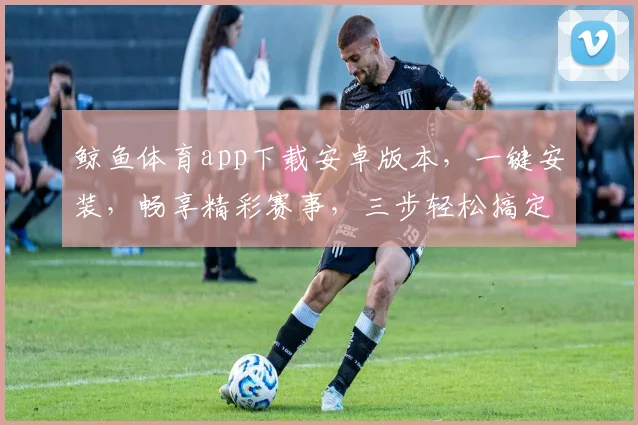 鲸鱼体育app下载安卓版本，一键安装，畅享精彩赛事，三步轻松搞定，体验无极限