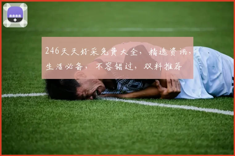 246天天好采免费大全，精选资讯，生活必备，不容错过，双料推荐