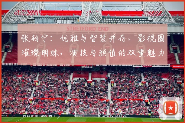 张钧宁：优雅与智慧并存，影视圈璀璨明珠，演技与颜值的双重魅力